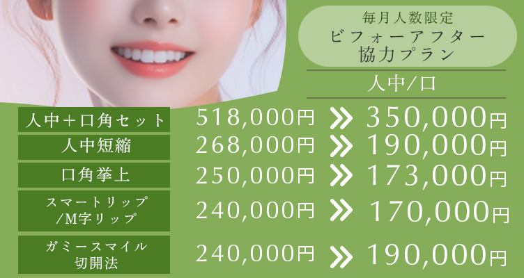 毎月人数限定 ビフォーアフター協力プラン。人中+口角セット518,000円→350,000円 人中短縮 268,000円→190,000円 口角挙上 250,000円→173,000円 スマートリップ/M字リップ 240,000円→170,000円 ガミースマイル切開法 240,000円→190,000円
